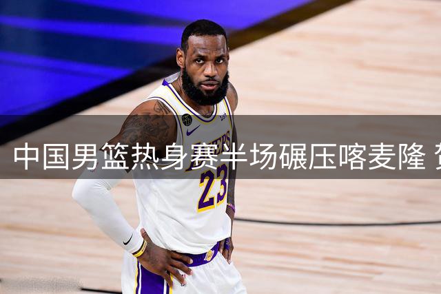 中国男篮热身赛半场碾压喀麦隆 贺希宁外线开花四人组持续爆发