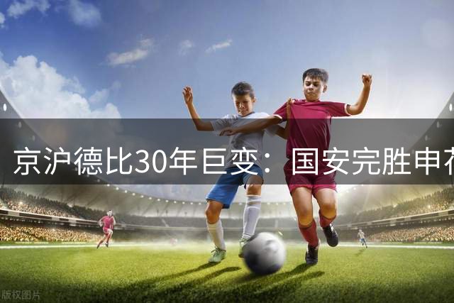 京沪德比30年巨变：国安完胜申花彻底失去豪门气质