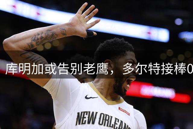 库明加或告别老鹰，多尔特接棒0号球衣