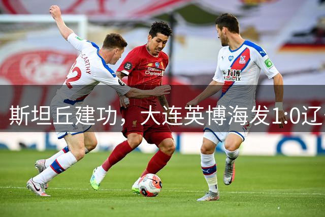 斯坦丘建功，大连英博海发1:0辽宁铁人