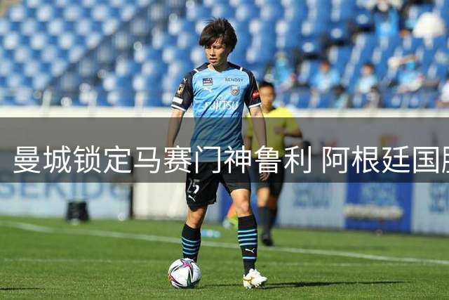 曼城锁定马赛门神鲁利 阿根廷国脚已表态愿投蓝月