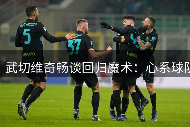 武切维奇畅谈回归魔术：心系球队，剑指季后赛