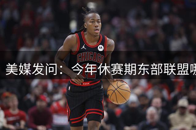 美媒发问：今年休赛期东部联盟哪支球队提升最大？