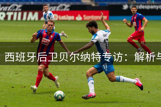 西班牙后卫贝尔纳特专访：解析与梅西姆巴佩共事独特体验