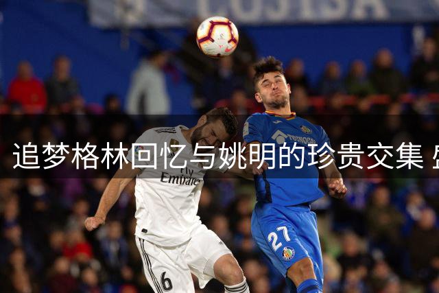 追梦格林回忆与姚明的珍贵交集 盛赞其篮球桥梁作用