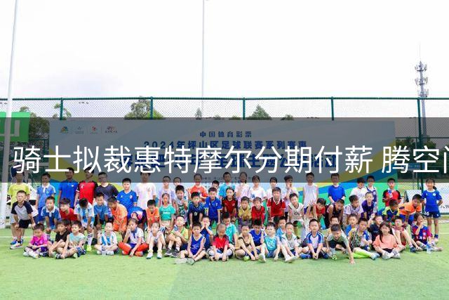 骑士拟裁惠特摩尔分期付薪 腾空间瞄准哈登签约